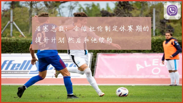 活塞总裁：会给杜伦制定休赛期的提升计划 然后和他续约