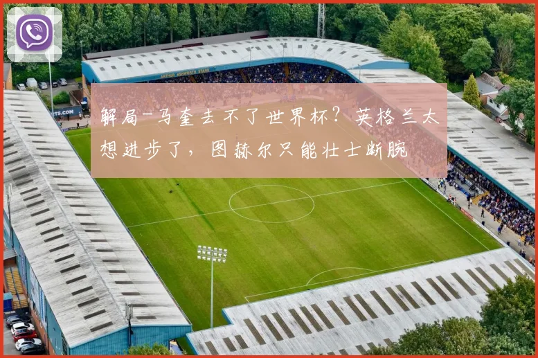 解局-马奎去不了世界杯？英格兰太想进步了，图赫尔只能壮士断腕