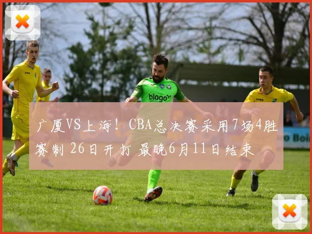广厦VS上海！CBA总决赛采用7场4胜赛制 26日开打 最晚6月11日结束